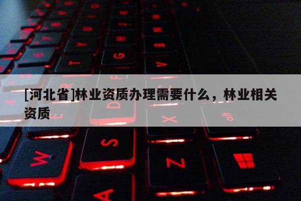 [河北省]林業(yè)資質(zhì)辦理需要什么，林業(yè)相關(guān)資質(zhì)