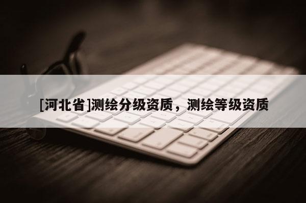 [河北省]測(cè)繪分級(jí)資質(zhì)，測(cè)繪等級(jí)資質(zhì)