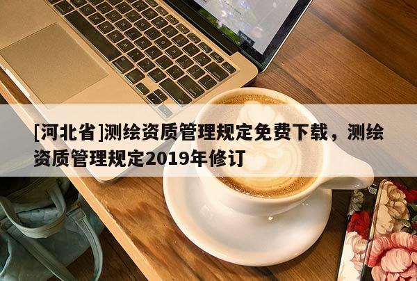 [河北省]測(cè)繪資質(zhì)管理規(guī)定免費(fèi)下載，測(cè)繪資質(zhì)管理規(guī)定2019年修訂
