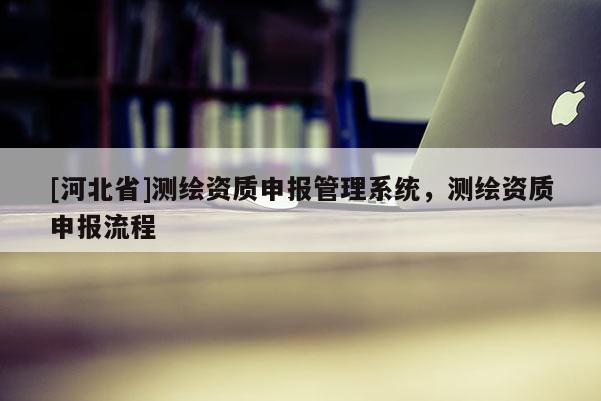 [河北省]測繪資質(zhì)申報管理系統(tǒng)，測繪資質(zhì)申報流程