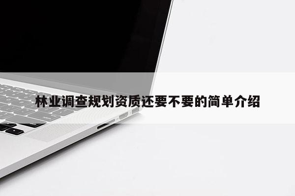 林業(yè)調(diào)查規(guī)劃資質(zhì)還要不要的簡單介紹