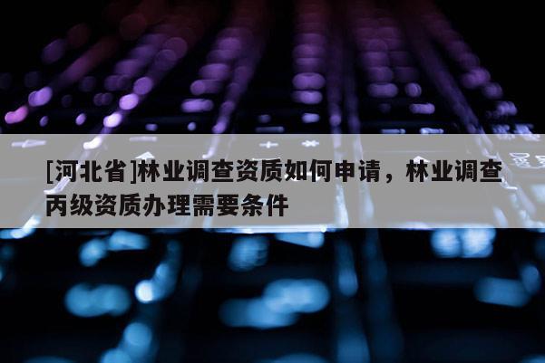 [河北省]林業(yè)調(diào)查資質(zhì)如何申請，林業(yè)調(diào)查丙級資質(zhì)辦理需要條件