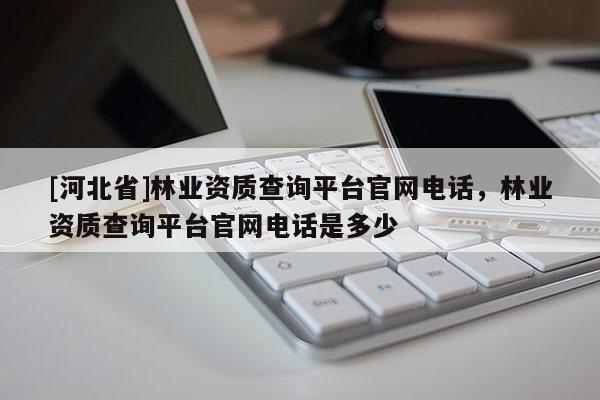 [河北省]林業(yè)資質(zhì)查詢平臺官網(wǎng)電話，林業(yè)資質(zhì)查詢平臺官網(wǎng)電話是多少