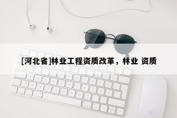 [河北省]林業(yè)工程資質(zhì)改革，林業(yè) 資質(zhì)