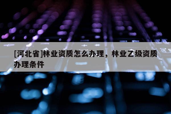[河北省]林業(yè)資質(zhì)怎么辦理，林業(yè)乙級資質(zhì)辦理?xiàng)l件