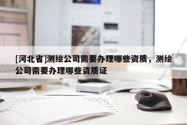 [河北省]測繪公司需要辦理哪些資質(zhì)，測繪公司需要辦理哪些資質(zhì)證