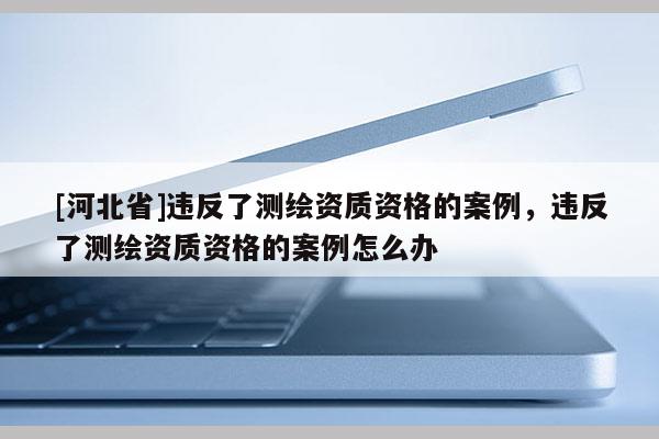[河北省]違反了測繪資質(zhì)資格的案例，違反了測繪資質(zhì)資格的案例怎么辦