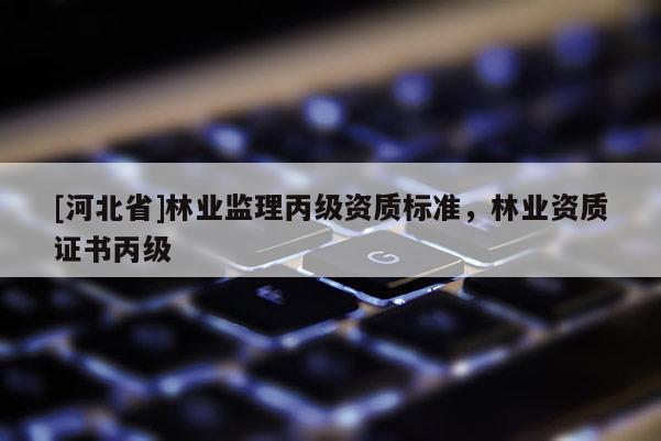 [河北省]林業(yè)監(jiān)理丙級資質(zhì)標(biāo)準(zhǔn)，林業(yè)資質(zhì)證書丙級