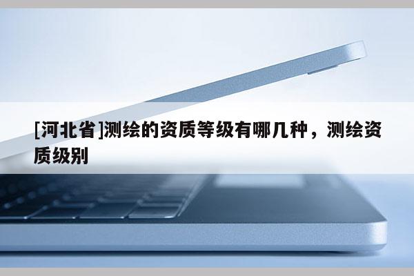 [河北省]測繪的資質(zhì)等級有哪幾種，測繪資質(zhì)級別