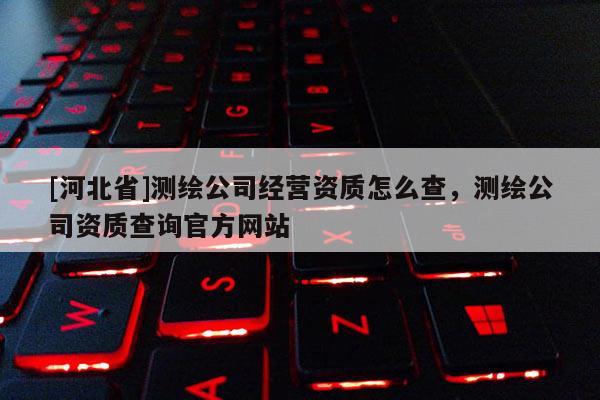 [河北省]測(cè)繪公司經(jīng)營(yíng)資質(zhì)怎么查，測(cè)繪公司資質(zhì)查詢官方網(wǎng)站