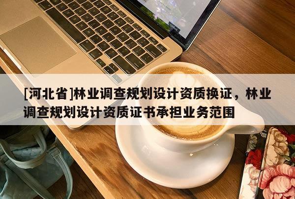 [河北省]林業(yè)調(diào)查規(guī)劃設(shè)計資質(zhì)換證，林業(yè)調(diào)查規(guī)劃設(shè)計資質(zhì)證書承擔(dān)業(yè)務(wù)范圍