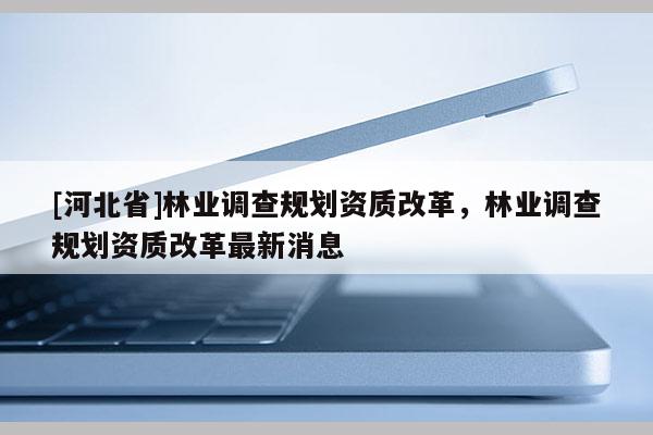 [河北省]林業(yè)調(diào)查規(guī)劃資質(zhì)改革，林業(yè)調(diào)查規(guī)劃資質(zhì)改革最新消息