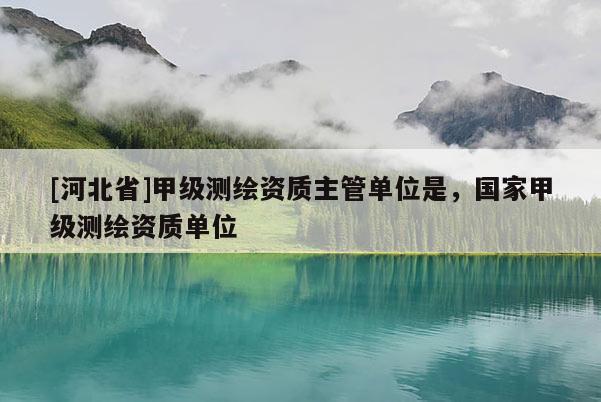 [河北省]甲級(jí)測(cè)繪資質(zhì)主管單位是，國(guó)家甲級(jí)測(cè)繪資質(zhì)單位