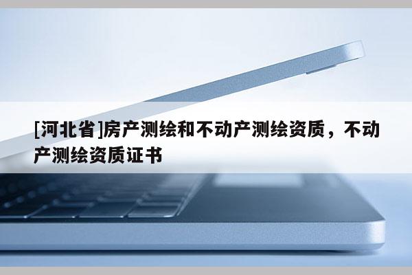 [河北省]房產(chǎn)測繪和不動產(chǎn)測繪資質(zhì)，不動產(chǎn)測繪資質(zhì)證書