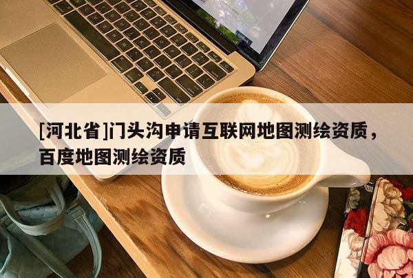 [河北省]門頭溝申請互聯(lián)網(wǎng)地圖測繪資質(zhì)，百度地圖測繪資質(zhì)
