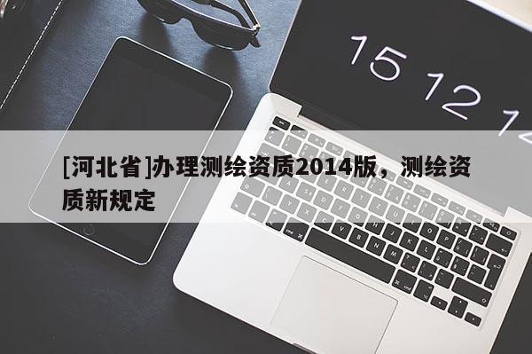 [河北省]辦理測(cè)繪資質(zhì)2014版，測(cè)繪資質(zhì)新規(guī)定
