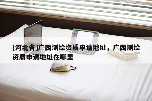 [河北省]廣西測(cè)繪資質(zhì)申請(qǐng)地址，廣西測(cè)繪資質(zhì)申請(qǐng)地址在哪里