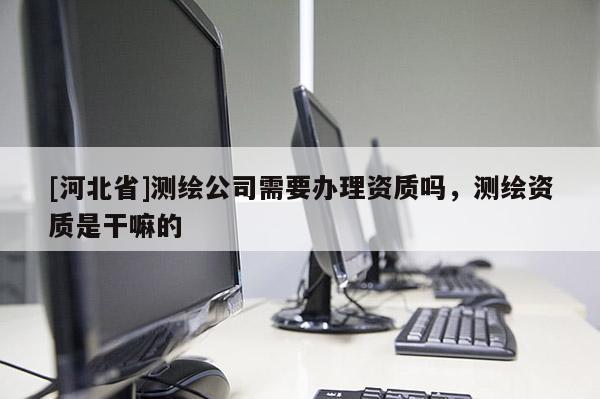 [河北省]測繪公司需要辦理資質(zhì)嗎，測繪資質(zhì)是干嘛的