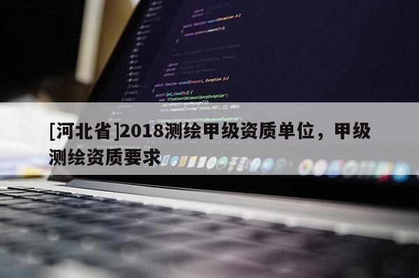 [河北省]2018測(cè)繪甲級(jí)資質(zhì)單位，甲級(jí)測(cè)繪資質(zhì)要求