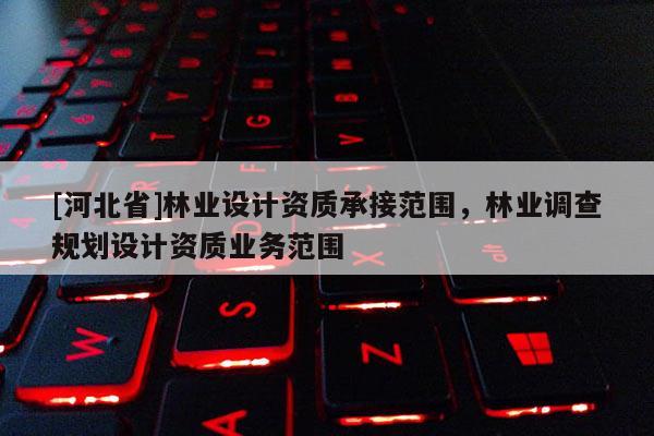 [河北省]林業(yè)設計資質承接范圍，林業(yè)調查規(guī)劃設計資質業(yè)務范圍