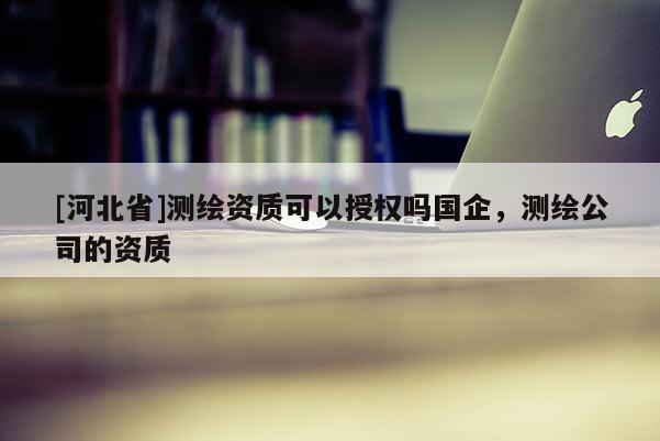 [河北省]測(cè)繪資質(zhì)可以授權(quán)嗎國(guó)企，測(cè)繪公司的資質(zhì)