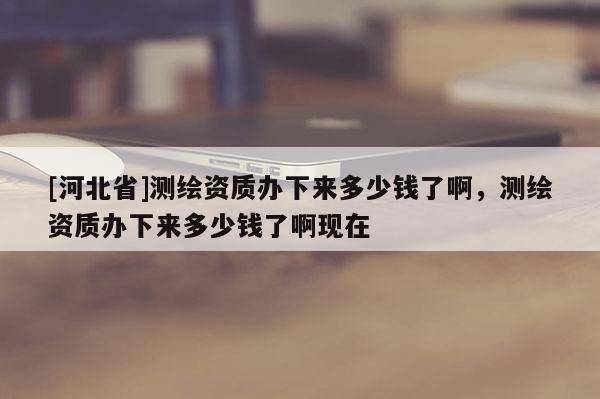 [河北省]測繪資質(zhì)辦下來多少錢了啊，測繪資質(zhì)辦下來多少錢了啊現(xiàn)在