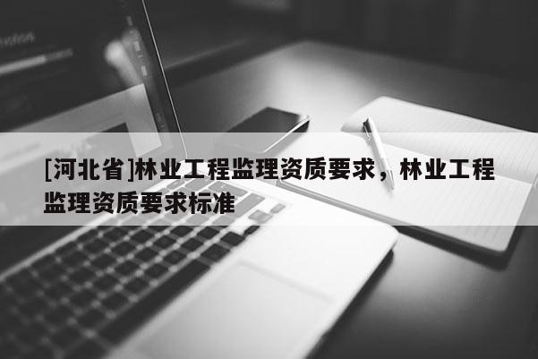 [河北省]林業(yè)工程監(jiān)理資質(zhì)要求，林業(yè)工程監(jiān)理資質(zhì)要求標準