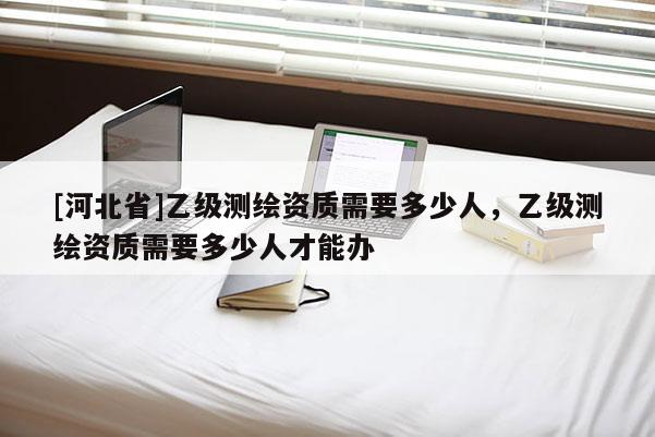 [河北省]乙級(jí)測(cè)繪資質(zhì)需要多少人，乙級(jí)測(cè)繪資質(zhì)需要多少人才能辦