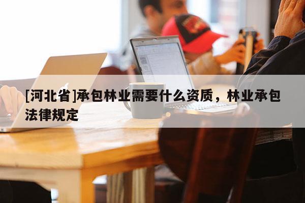 [河北省]承包林業(yè)需要什么資質，林業(yè)承包法律規(guī)定