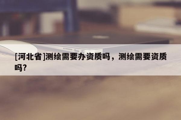 [河北省]測繪需要辦資質嗎，測繪需要資質嗎?