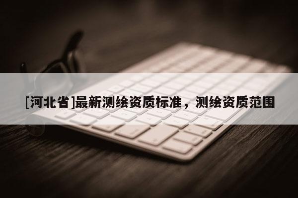 [河北省]最新測(cè)繪資質(zhì)標(biāo)準(zhǔn)，測(cè)繪資質(zhì)范圍