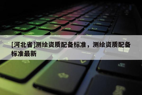 [河北省]測繪資質(zhì)配備標(biāo)準(zhǔn)，測繪資質(zhì)配備標(biāo)準(zhǔn)最新