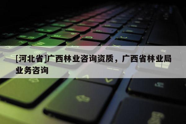 [河北省]廣西林業(yè)咨詢資質(zhì)，廣西省林業(yè)局業(yè)務咨詢