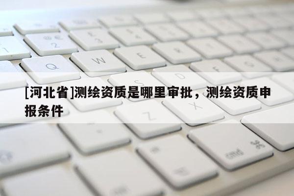 [河北省]測繪資質(zhì)是哪里審批，測繪資質(zhì)申報條件