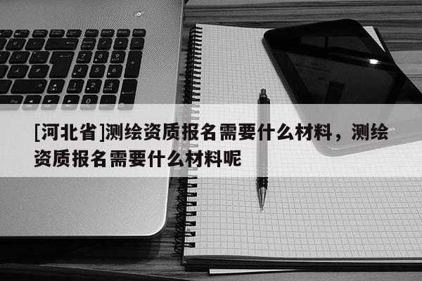 [河北省]測繪資質報名需要什么材料，測繪資質報名需要什么材料呢