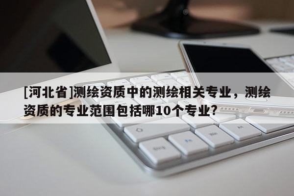 [河北省]測(cè)繪資質(zhì)中的測(cè)繪相關(guān)專業(yè)，測(cè)繪資質(zhì)的專業(yè)范圍包括哪10個(gè)專業(yè)?