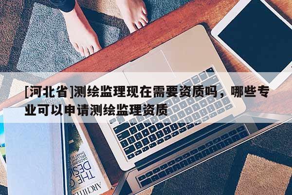 [河北省]測繪監(jiān)理現(xiàn)在需要資質(zhì)嗎，哪些專業(yè)可以申請(qǐng)測繪監(jiān)理資質(zhì)