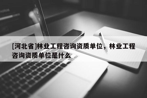 [河北省]林業(yè)工程咨詢資質(zhì)單位，林業(yè)工程咨詢資質(zhì)單位是什么