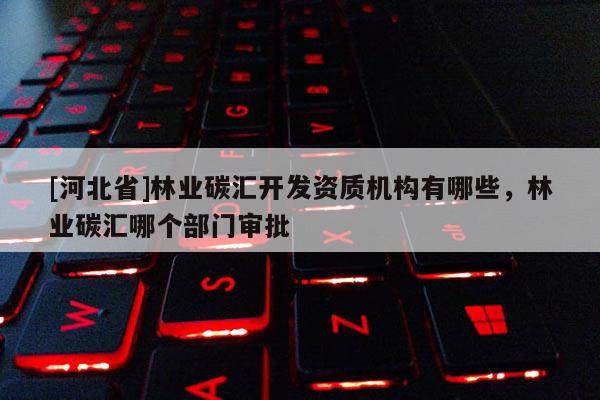 [河北省]林業(yè)碳匯開發(fā)資質(zhì)機構(gòu)有哪些，林業(yè)碳匯哪個部門審批