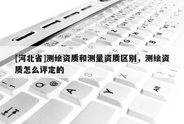 [河北省]測(cè)繪資質(zhì)和測(cè)量資質(zhì)區(qū)別，測(cè)繪資質(zhì)怎么評(píng)定的