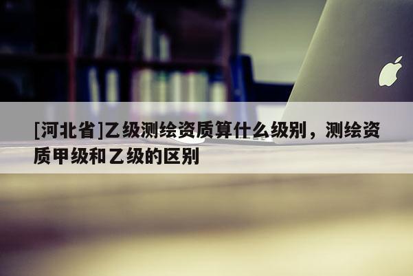 [河北省]乙級(jí)測繪資質(zhì)算什么級(jí)別，測繪資質(zhì)甲級(jí)和乙級(jí)的區(qū)別