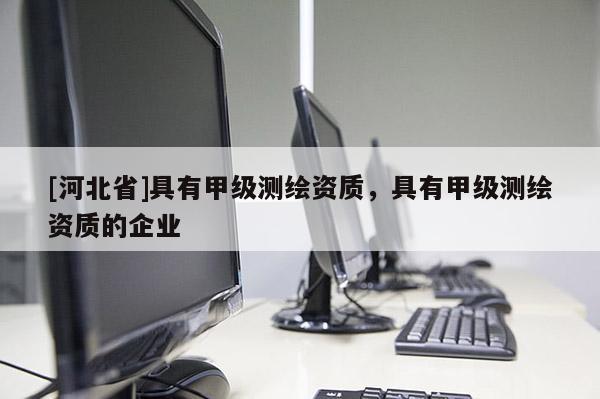 [河北省]具有甲級(jí)測(cè)繪資質(zhì)，具有甲級(jí)測(cè)繪資質(zhì)的企業(yè)
