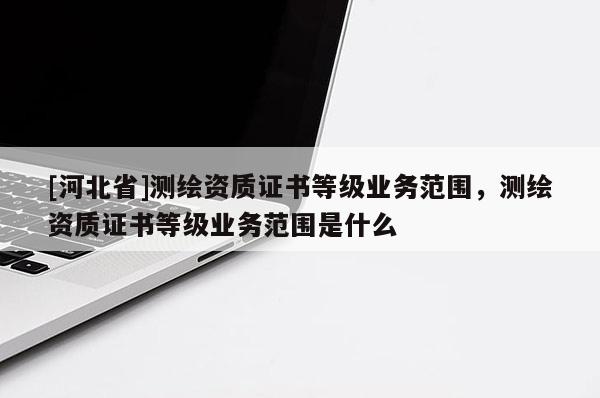 [河北省]測繪資質(zhì)證書等級業(yè)務(wù)范圍，測繪資質(zhì)證書等級業(yè)務(wù)范圍是什么