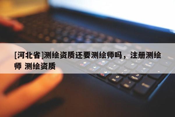 [河北省]測(cè)繪資質(zhì)還要測(cè)繪師嗎，注冊(cè)測(cè)繪師 測(cè)繪資質(zhì)