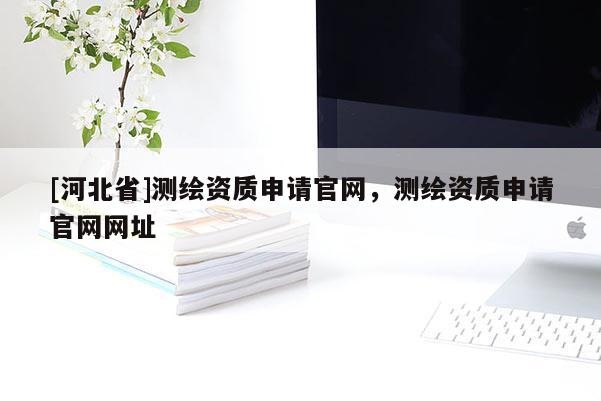 [河北省]測繪資質(zhì)申請官網(wǎng)，測繪資質(zhì)申請官網(wǎng)網(wǎng)址