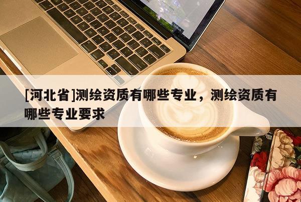 [河北省]測繪資質(zhì)有哪些專業(yè)，測繪資質(zhì)有哪些專業(yè)要求