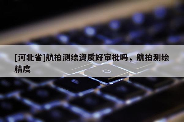 [河北省]航拍測繪資質(zhì)好審批嗎，航拍測繪精度