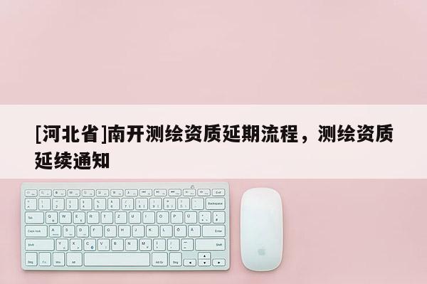 [河北省]南開測繪資質(zhì)延期流程，測繪資質(zhì)延續(xù)通知