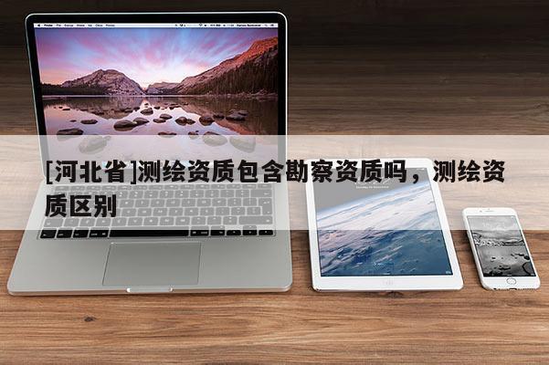 [河北省]測繪資質(zhì)包含勘察資質(zhì)嗎，測繪資質(zhì)區(qū)別