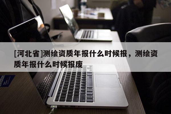 [河北省]測繪資質年報什么時候報，測繪資質年報什么時候報廢